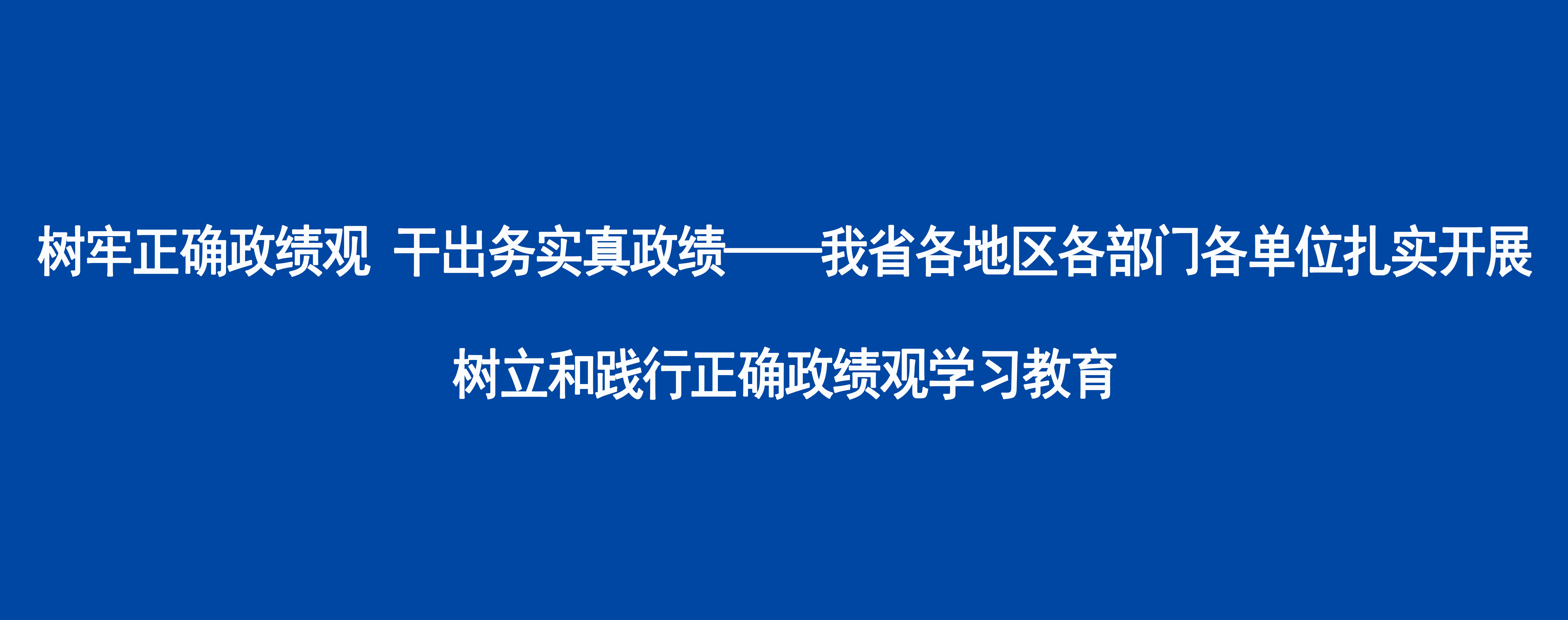 树牢正确政绩观 干出务实真政绩——我省各地区各部门各单位扎实开展树立和践行正确政绩观学习教育