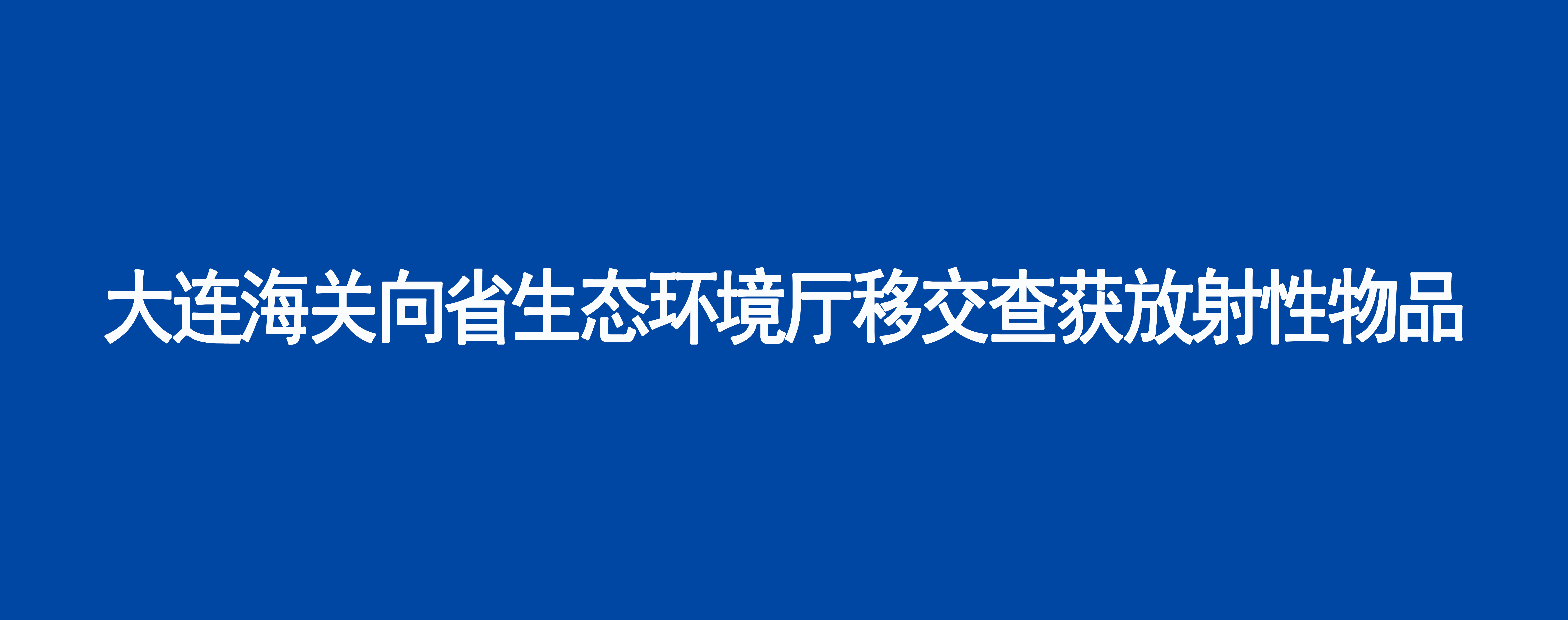 大连海关向省生态环境厅移交查获放射性物品